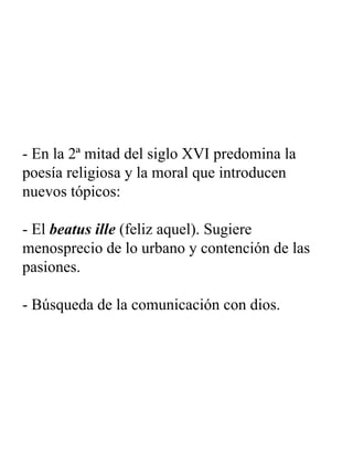 - En la 2ª mitad del siglo XVI predomina la poesía religiosa y la moral que introducen nuevos tópicos: - El  beatus ille  (feliz aquel). Sugiere menosprecio de lo urbano y contención de las pasiones. - Búsqueda de la comunicación con dios. 