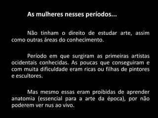 As mulheres nesses períodos...
Não tinham o direito de estudar arte, assim
como outras áreas do conhecimento.
Período em que surgiram as primeiras artistas
ocidentais conhecidas. As poucas que conseguiram e
com muita dificuldade eram ricas ou filhas de pintores
e escultores.
Mas mesmo essas eram proibidas de aprender
anatomia (essencial para a arte da época), por não
poderem ver nus ao vivo.
 