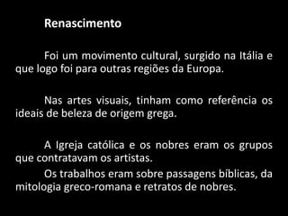 Renascimento
Foi um movimento cultural, surgido na Itália e
que logo foi para outras regiões da Europa.
Nas artes visuais, tinham como referência os
ideais de beleza de origem grega.
A Igreja católica e os nobres eram os grupos
que contratavam os artistas.
Os trabalhos eram sobre passagens bíblicas, da
mitologia greco-romana e retratos de nobres.
 