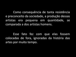 Como consequência de tanta resistência
e preconceito da sociedade, a produção dessas
artistas era pequena em quantidade, se
comparada a dos artistas homens.
Esse fato fez com que elas fossem
colocadas de fora, ignoradas da história das
artes por muito tempo.
 