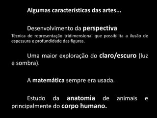 Algumas características das artes...
Desenvolvimento da perspectiva
Técnica de representação tridimensional que possibilita a ilusão de
espessura e profundidade das figuras.
Uma maior exploração do claro/escuro (luz
e sombra).
A matemática sempre era usada.
Estudo da anatomia de animais e
principalmente do corpo humano.
 
