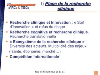 I)  Place de la recherche clinique Recherche clinique et Innovation  : « Soif d’innovation » et refus du risque Recherche cognitive et recherche clinique . Recherche translationnelle «  Ecosystème de la recherche clinique  » : Diversité des acteurs. Multiplicité des enjeux  ( santé, économie, marché…) Compétition internationale Issy-les-Moulineaux 25 11 11 