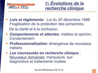 II)  Évolutions de la recherche clinique Lois et règlements:   Loi du 20 décembre 1988 Fragilisation de la protection des personnes.  De la clarté et à la confusion. Comportements et attentes : médias et opinion. Consentement Professionnalisation : émergence de nouveaux métiers Les nouveautés en recherche clinique  :  Nouveaux domaines : marqueurs, sur-diagnostics et traitements inutiles Issy-les-Moulineaux 25 11 11 