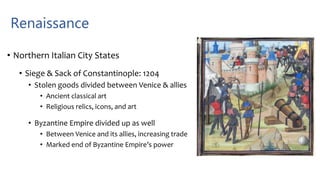 Renaissance
• Northern Italian City States
• Siege & Sack of Constantinople: 1204
• Stolen goods divided between Venice & allies
• Ancient classical art
• Religious relics, icons, and art
• Byzantine Empire divided up as well
• Between Venice and its allies, increasing trade
• Marked end of Byzantine Empire’s power
 