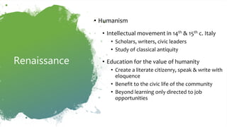 Renaissance
• Humanism
• Intellectual movement in 14th & 15th c. Italy
• Scholars, writers, civic leaders
• Study of classical antiquity
• Education for the value of humanity
• Create a literate citizenry, speak & write with
eloquence
• Benefit to the civic life of the community
• Beyond learning only directed to job
opportunities
 