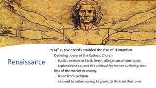 Renaissance
• In 14th c, two trends enabled the rise of Humanism
• Declining power of the Catholic Church
• Public reaction to Black Death, allegations of corruption
• Explanations beyond the spiritual for human suffering, loss
• Rise of the market economy
• Freed from serfdom
• Allowed to make money, to grow, to think on their own
 
