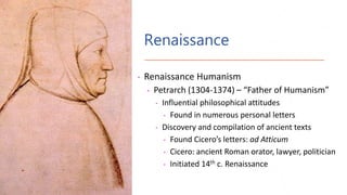 Renaissance
• Renaissance Humanism
• Petrarch (1304-1374) – “Father of Humanism”
• Influential philosophical attitudes
• Found in numerous personal letters
• Discovery and compilation of ancient texts
• Found Cicero’s letters: ad Atticum
• Cicero: ancient Roman orator, lawyer, politician
• Initiated 14th c. Renaissance
 