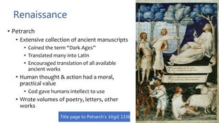 Renaissance
• Petrarch
• Extensive collection of ancient manuscripts
• Coined the term “Dark Ages”
• Translated many into Latin
• Encouraged translation of all available
ancient works
• Human thought & action had a moral,
practical value
• God gave humans intellect to use
• Wrote volumes of poetry, letters, other
works
Title page to Petrarch’s Virgil, 1336
 