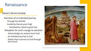 Renaissance
• Dante’s Divine Comedy
• Narration of an individual journey
• Through the afterlife
• Guided by Roman poet Virgil
• And Beatrice, Dante’s great love
• Metaphor for soul’s voyage to salvation
• Acknowledge sin, repent, know God
• An individual journey to God
• Rather than a journey to God through
the Church
 