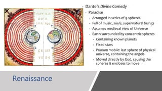 Renaissance
• Dante’s Divine Comedy
• Paradise
• Arranged in series of 9 spheres
• Full of music, souls, supernatural beings
• Assumes medieval view of Universe
• Earth surrounded by concentric spheres
• Containing known planets
• Fixed stars
• Primum mobile: last sphere of physical
universe, containing the angels
• Moved directly by God, causing the
spheres it encloses to move
 