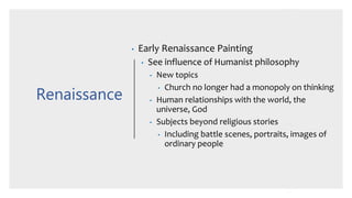 Renaissance
• Early Renaissance Painting
• See influence of Humanist philosophy
• New topics
• Church no longer had a monopoly on thinking
• Human relationships with the world, the
universe, God
• Subjects beyond religious stories
• Including battle scenes, portraits, images of
ordinary people
 
