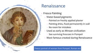 Renaissance
• Fresco Painting
• Water-based pigments
• Painted on freshly applied plaster
• Painting dries, fixed permanently in wall
• No room for mistakes
• Used as early as Minoan civilization
• See surviving frescoes in Pompeii
• Most famous created during Renaissance
Fresco portrait of woman from Pompeii, Roman era
 