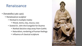 Renaissance
• Donatello(1386-1466)
• Renaissance sculptor
• Worked in multiple media:
• Wood, stone, clay, stucco, wax
• Seated St. John the Evangelist for Duomo
• Marked decisive step away from Gothic
• Naturalism, rendering of human feelings
• Influence of classical sculpture
 