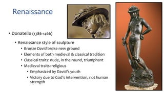 Renaissance
• Donatello (1386-1466)
• Renaissance style of sculpture
• Bronze David broke new ground
• Elements of both medieval & classical tradition
• Classical traits: nude, in the round, triumphant
• Medieval traits: religious
• Emphasized by David’s youth
• Victory due to God’s intervention, not human
strength
 