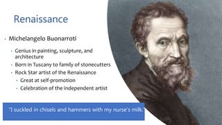 Renaissance
• Michelangelo Buonarroti
• Genius in painting, sculpture, and
architecture
• Born in Tuscany to family of stonecutters
• Rock Star artist of the Renaissance
• Great at self-promotion
• Celebration of the independent artist
“I suckled in chisels and hammers with my nurse’s milk.”
 