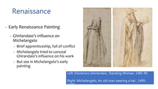 Renaissance
• Early Renaissance Painting
• Ghirlandaio’s influence on
Michelangelo
• Brief apprenticeship, full of conflict
• Michelangelo tried to conceal
Ghirandaio’s influence on his work
• But see in Michelangelo’s early
painting
Left: Domenico Ghirlandaio, Standing Woman, 1485-90
Right: Michelangelo, An old man wearing a hat , 1495-
1500
 