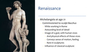 Renaissance
• Michelangelo at age 21
• Commissioned to sculpt Bacchus
• While working in Rome
• Astounding level of detail
• Image of a god, with human vices
• And physical effects of those vices
• Conveys sense of motion, feeling
• Rare in sculptures
• Influence of classical sculpture
 