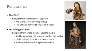 Renaissance
• The Pietà
• Popular theme in medieval sculpture
• And as the Lamentation in painting
• Two samples from Middle Ages on the right
• Michelangelo’s Pietà
• Sculpted from single piece of Carrara marble
• Said he could see the sculpture within the marble
• His job: simply remove the excess stone
• Striking difference from previous artists
 