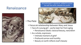 Renaissance
• The Pietà
• Focus on relationship between Mary and Jesus
• Face of a young girl – purity kept her from aging
• Renaissance ideals: classical beauty, naturalism
• As a whole, expresses:
• Intimate moment of grief
• Profound sorrow and humility
• Beauty on earth reflects God’s beauty
Michelangelo’s signature, added to prove
he was the artist, despite his youth
 