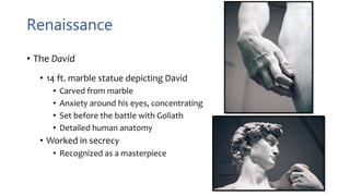Renaissance
• The David
• 14 ft. marble statue depicting David
• Carved from marble
• Anxiety around his eyes, concentrating
• Set before the battle with Goliath
• Detailed human anatomy
• Worked in secrecy
• Recognized as a masterpiece
 