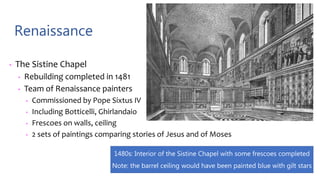 Renaissance
• The Sistine Chapel
• Rebuilding completed in 1481
• Team of Renaissance painters
• Commissioned by Pope Sixtus IV
• Including Botticelli, Ghirlandaio
• Frescoes on walls, ceiling
• 2 sets of paintings comparing stories of Jesus and of Moses
1480s: Interior of the Sistine Chapel with some frescoes completed
Note: the barrel ceiling would have been painted blue with gilt stars
 