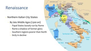 Renaissance
• Northern Italian City States
• By late Middle Ages (1300 on)
• Papal States loosely run by Rome
• Rome a shadow of former glory
• Southern regions poorer than North
• Sicily in decline
 
