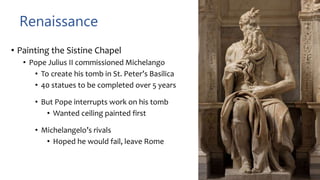 Renaissance
• Painting the Sistine Chapel
• Pope Julius II commissioned Michelango
• To create his tomb in St. Peter’s Basilica
• 40 statues to be completed over 5 years
• But Pope interrupts work on his tomb
• Wanted ceiling painted first
• Michelangelo’s rivals
• Hoped he would fail, leave Rome
 