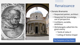 Renaissance
• Donato Bramante
• Respected painter, architect
• Respected for knowledge,
use of perspective
• Confident, sociable,
ambitious
• Michelangelo called him his
great enemy
• Tomb of Julius II
• Ceiling of Sistine Chapel
The Tempietto of San Pietro
 