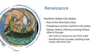 Renaissance
• Northern Italian City States
• Rise of the Merchant Class
• Prosperous central, northern city-states
• Genoa, Venice, Florence among richest
cities in Europe
• Not richer in resources, but from trade
• Benefited from Crusades, building trade
routes with Near East
 