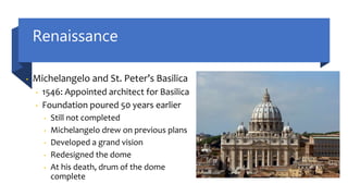 Renaissance
• Michelangelo and St. Peter’s Basilica
• 1546: Appointed architect for Basilica
• Foundation poured 50 years earlier
• Still not completed
• Michelangelo drew on previous plans
• Developed a grand vision
• Redesigned the dome
• At his death, drum of the dome
complete
 