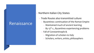 Renaissance
• Northern Italian City States
• Trade Routes also transmitted culture
• Byzantines: continuation of the Roman Empire
• Maintained much of ancient learning
• By 13th c., Byzantines experiencing problems
• Fall of Constantinople &
• Migration of scholars to Italy
• Scholars, writers, artists, philosophers
 