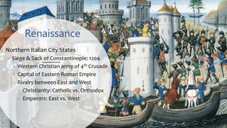Renaissance
• Northern Italian City States
• Siege & Sack of Constantinople: 1204
• Western Christian army of 4th Crusade
• Capital of Eastern Roman Empire
• Rivalry between East and West
• Christianity: Catholic vs. Orthodox
• Emperors: East vs. West
 