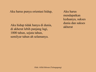 Aku harus punya orientasi hidup,
Aku hidup tidak hanya di dunia,
di akherat lebih panjang lagi,
1000 tahun, sejuta tahun,
semilyar tahun ah selamanya.
Aku harus
mendapatkan
keduanya, sukses
dunia dan sukses
akherat
Oleh: Afiful Ikhwan (Tulungagung)
 
