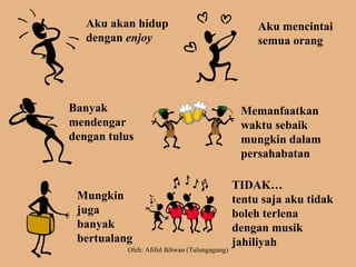 Aku akan hidup
dengan enjoy
Aku mencintai
semua orang
Banyak
mendengar
dengan tulus
Memanfaatkan
waktu sebaik
mungkin dalam
persahabatan
Mungkin
juga
banyak
bertualang
TIDAK…
tentu saja aku tidak
boleh terlena
dengan musik
jahiliyah
Oleh: Afiful Ikhwan (Tulungagung)
 