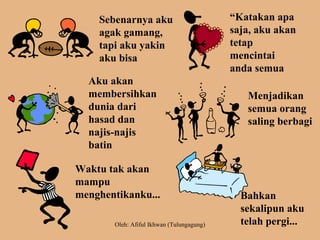 Sebenarnya aku
agak gamang,
tapi aku yakin
aku bisa
“Katakan apa
saja, aku akan
tetap
mencintai
anda semua
Aku akan
membersihkan
dunia dari
hasad dan
najis-najis
batin
Menjadikan
semua orang
saling berbagi
Waktu tak akan
mampu
menghentikanku... Bahkan
sekalipun aku
telah pergi...Oleh: Afiful Ikhwan (Tulungagung)
 