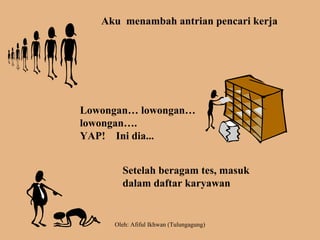 Aku menambah antrian pencari kerja
Lowongan… lowongan…
lowongan….
YAP! Ini dia...
Setelah beragam tes, masuk
dalam daftar karyawan
Oleh: Afiful Ikhwan (Tulungagung)
 