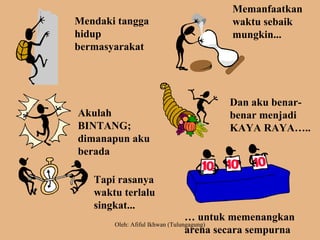 Mendaki tangga
hidup
bermasyarakat
Memanfaatkan
waktu sebaik
mungkin...
Akulah
BINTANG;
dimanapun aku
berada
Dan aku benar-
benar menjadi
KAYA RAYA…..
Tapi rasanya
waktu terlalu
singkat...
… untuk memenangkan
arena secara sempurna
Oleh: Afiful Ikhwan (Tulungagung)
 