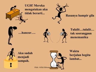 UGH! Mereka
mengatakan aku
tidak berarti...
Rasanya hampir gila
…hancur….
Tulalit…tulalit…
tak seorangpun
menemaniku
Aku sudah
menjadi
sampah.
Waktu
berjalan begitu
lambat...
Oleh: Afiful Ikhwan (Tulungagung)
 