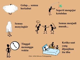 Gelap… semua
berkabut
Seperti mengejar
ketololan
Semua
menyingkir
Semua menjadi
musuh...
Tinggal
menunggu
waktu
Ketika saat
yang
dijanjikan
itu tiba
Oleh: Afiful Ikhwan (Tulungagung)
 