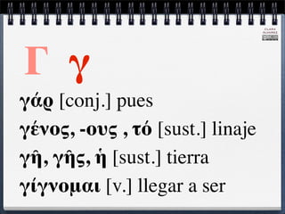 CLARA
                                  ÁLVAREZ




Γ γ
γάρ [conj.] pues
γένος, -ους , τό [sust.] linaje
γῆ, γῆς, ἡ [sust.] tierra
γίγνομαι [v.] llegar a ser
 