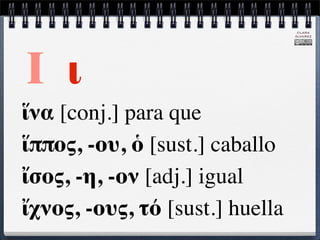 CLARA
                                 ÁLVAREZ




Ι ι
ἵνα [conj.] para que
ἵππος, -ου, ὁ [sust.] caballo
ἴσος, -η, -ον [adj.] igual
ἴχνος, -ους, τό [sust.] huella
 