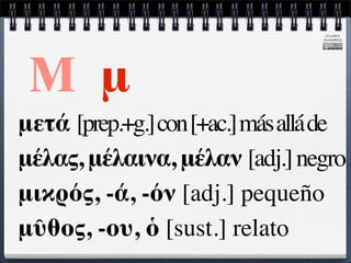 CLARA
                                   ÁLVAREZ




 Μ μ
μετά [prep.+g.] con [+ac.] más allá de
μέλας, μέλαινα, μέλαν [adj.] negro
μικρός, -ά, -όν [adj.] pequeño
μῦθος, -ου, ὁ [sust.] relato
 