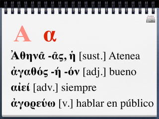 CLARA
                            ÁLVAREZ




Α α
Ἀθηνᾶ -ᾶς, ἡ [sust.] Atenea
ἀγαθός -ή -όν [adj.] bueno
αἰεί [adv.] siempre
ἀγορεύω [v.] hablar en público
 