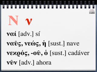 CLARA
                                 ÁLVAREZ




Ν ν
ναί [adv.] sí
ναῦς, νεώς, ἡ [sust.] nave
νεκρός, -οῦ, ὁ [sust.] cadáver
νῦν [adv.] ahora
 