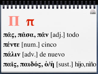 CLARA
                                 ÁLVAREZ




 Π π
πᾶς, πᾶσα, πᾶν [adj.] todo
πέντε [num.] cinco
πάλιν [adv.] de nuevo
παῖς, παιδός, ὁ/ἡ [sust.] hijo, niño
 