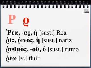 CLARA
                               ÁLVAREZ




Ρ ρ
Ῥέα, -ας, ἡ [sust.] Rea
ῥίς, ῥινός, ἡ [sust.] nariz
ῥυθμός, -οῦ, ὁ [sust.] ritmo
ῥέω [v.] ﬂuir
 