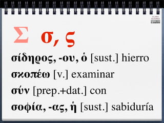 CLARA
                              ÁLVAREZ




Σ σ, ς
σίδηρος, -ου, ὁ [sust.] hierro
σκοπέω [v.] examinar
σύν [prep.+dat.] con
σοφία, -ας, ἡ [sust.] sabiduría
 