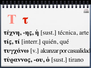 CLARA
                                 ÁLVAREZ




 Τ τ
τέχνη, -ης, ἡ [sust.] técnica, arte
τίς, τί [interr.] quién, qué
τυγχάνω [v.] alcanzar por casualidad
τύραννος, -ου, ὁ [sust.] tirano
 