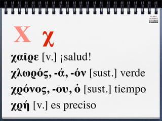 CLARA
                                ÁLVAREZ




Χ χ
χαῖρε [v.] ¡salud!
χλωρός, -ά, -όν [sust.] verde
χρόνος, -ου, ὁ [sust.] tiempo
χρή [v.] es preciso
 