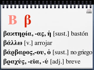 CLARA
                              ÁLVAREZ




 Β β
βακτηρία, -ας, ἡ [sust.] bastón
βάλλω [v.] arrojar
βάρβαρος,-ου, ὁ [sust.] no griego
βραχύς, -εῖα, -ύ [adj.] breve
 